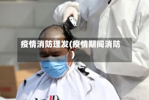 疫情消防理发(疫情期间消防)