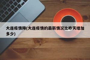 大连疫情降(大连疫情的最新情况比昨天增加多少)