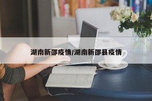 湖南新邵疫情/湖南新邵县疫情