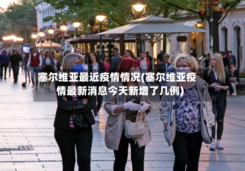 塞尔维亚最近疫情情况(塞尔维亚疫情最新消息今天新增了几例)-第1张图片