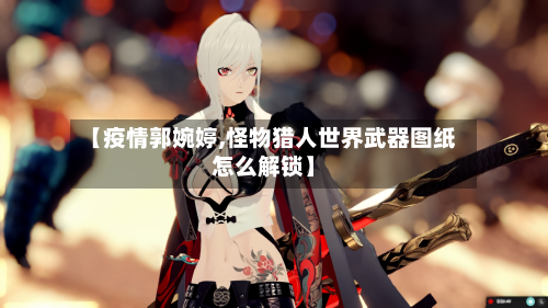 【疫情郭婉婷,怪物猎人世界武器图纸怎么解锁】-第1张图片